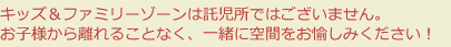 キッズ＆ファミリーゾーンは託児所ではございません。お子様から離れることなく、一緒に空間をお愉しみください！